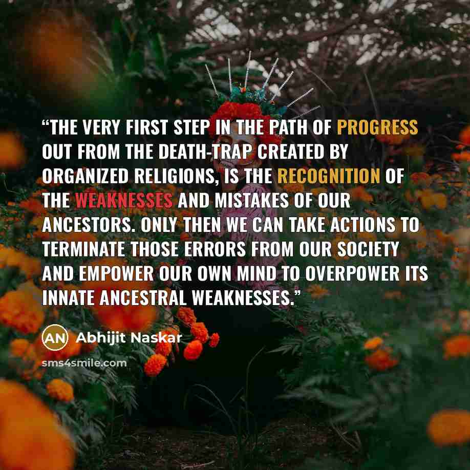 “The very first step in the path of progress out from the death-trap created by organized religions, is the recognition of the weaknesses and mistakes of our ancestors. Only then we can take actions to terminate those errors from our society and empower our own mind to overpower its innate…” quote by Abhijit Naskar