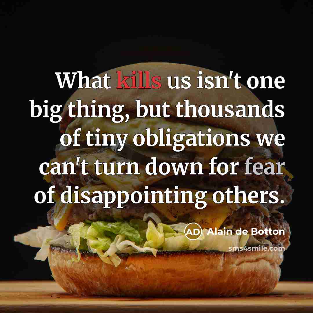 “What kills us isn't one big thing, but thousands of tiny obligations we can't turn down for fear of disappointing others.” quote by Alain de Botton