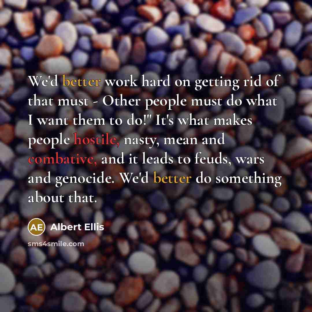“We'd better work hard on getting rid of that must - Other people must do what I want them to do!" It's what makes people hostile, nasty, mean and combative, and it leads to feuds, wars and genocide. We'd better do something about that.” quote by Albert Ellis