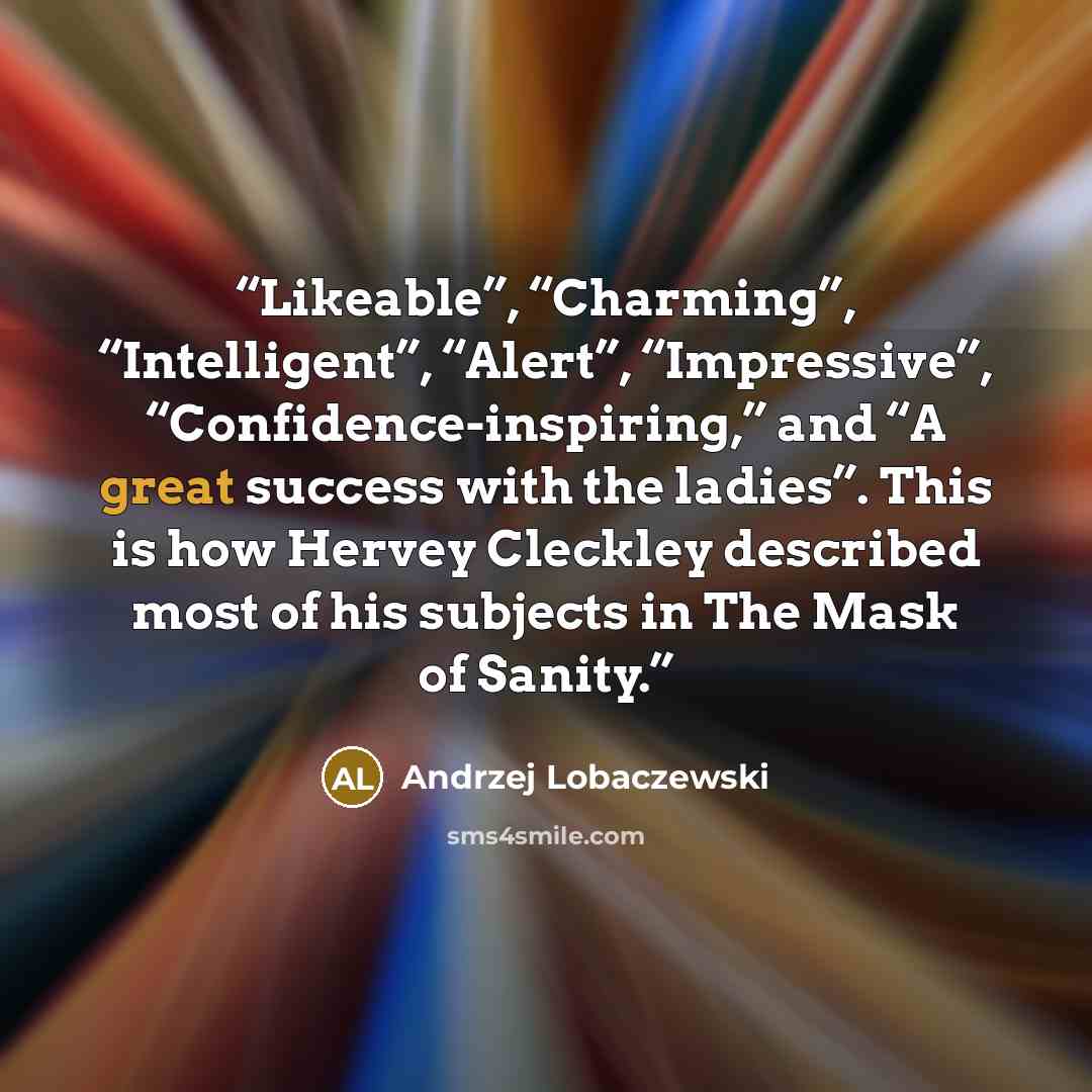 “Likeable”, “Charming”, “Intelligent”, “Alert”, “Impressive”, “Confidence-inspiring,” and “A great success with the ladies”. This is how Hervey Cleckley described most of his subjects in The Mask of Sanity.” quote by Andrzej Lobaczewski