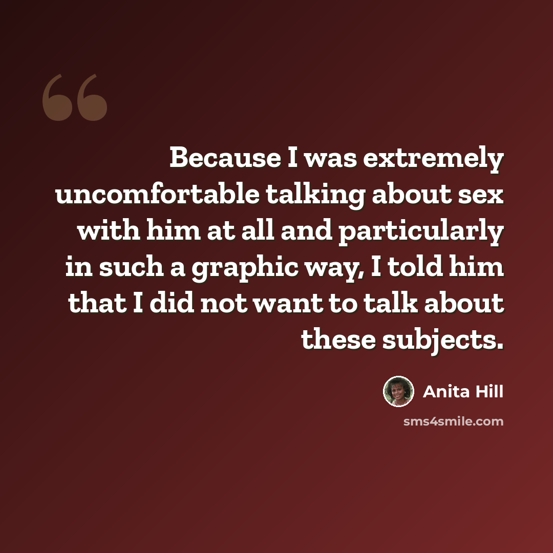 “Because I was extremely uncomfortable talking about sex with him at all and particularly in such a graphic way, I told him that I did not want to talk about these subjects.” quote by Anita Hill