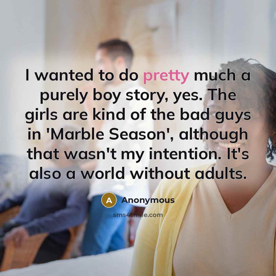 “I wanted to do pretty much a purely boy story, yes. The girls are kind of the bad guys in 'Marble Season', although that wasn't my intention. It's also a world without adults.” quote by Anonymous