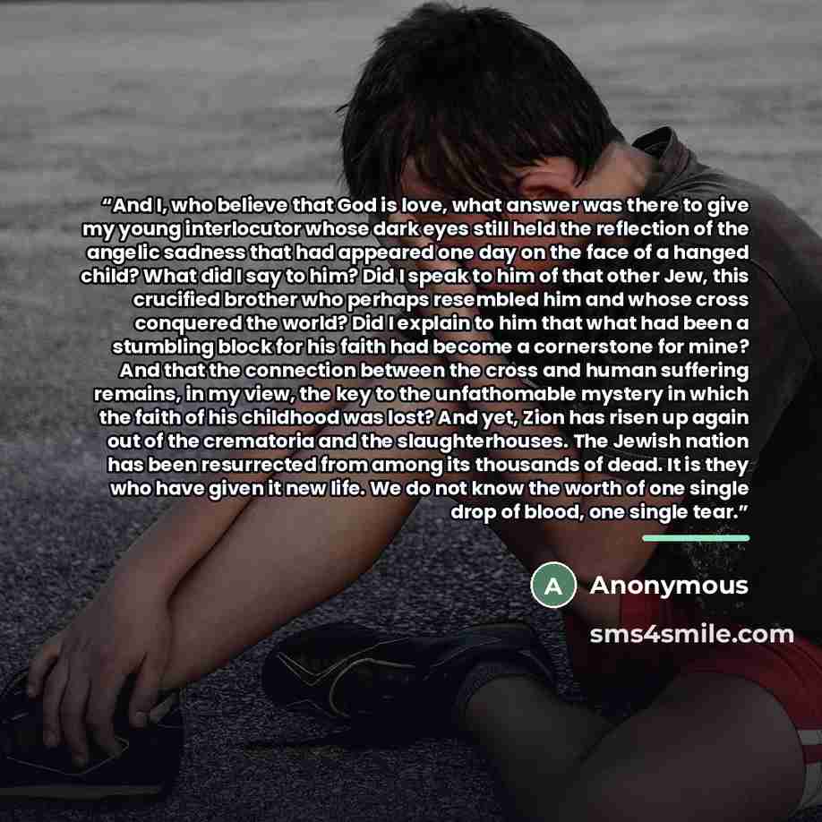 “And I, who believe that God is love, what answer was there to give my young interlocutor whose dark eyes still held the reflection of the angelic sadness that had appeared one day on the face of a hanged child? What did I say to him? Did I speak to him of that other Jew, this crucified brother who…” quote by Anonymous