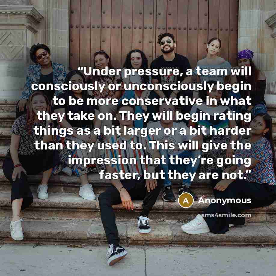 “Under pressure, a team will consciously or unconsciously begin to be more conservative in what they take on. They will begin rating things as a bit larger or a bit harder than they used to. This will give the impression that they’re going faster, but they are not.” quote by Anonymous