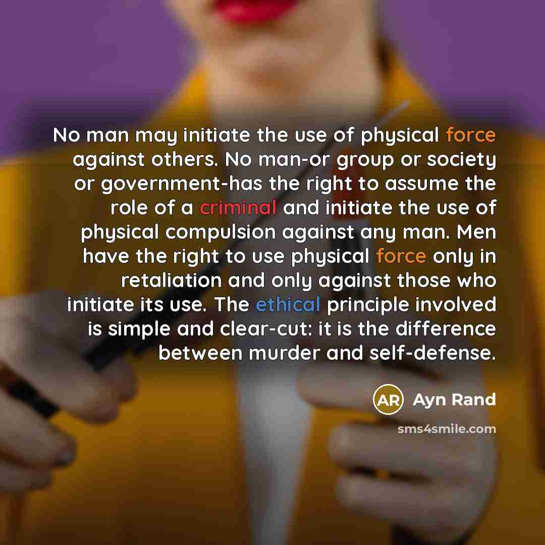 “No man may initiate the use of physical force against others. No man-or group or society or government-has the right to assume the role of a criminal and initiate the use of physical compulsion against any man. Men have the right to use physical force only in retaliation and only against those who…” quote by Ayn Rand