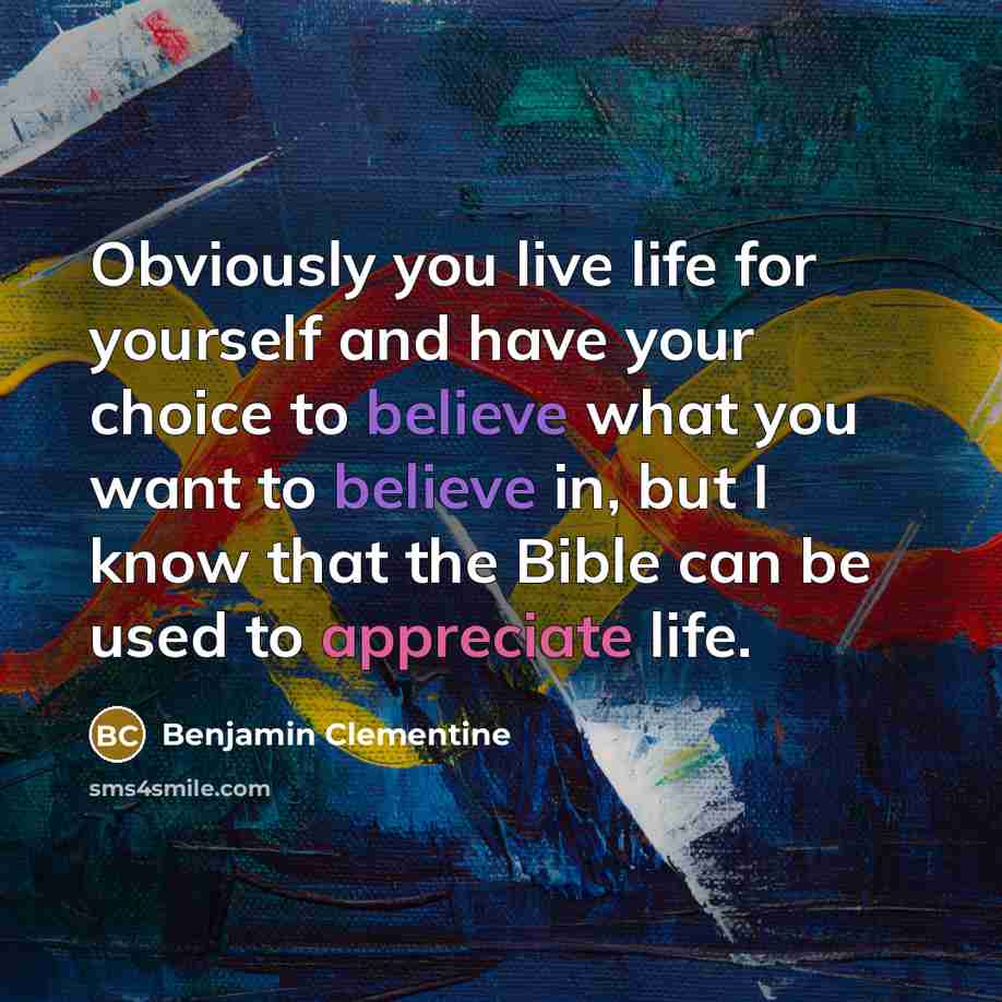 “Obviously you live life for yourself and have your choice to believe what you want to believe in, but I know that the Bible can be used to appreciate life.” quote by Benjamin Clementine