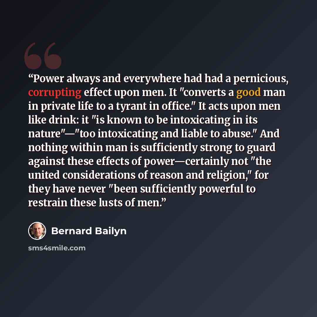 “Power always and everywhere had had a pernicious, corrupting effect upon men. It "converts a good man in private life to a tyrant in office." It acts upon men like drink: it "is known to be intoxicating in its nature"—"too intoxicating and liable to abuse." And nothing within man is sufficiently…” quote by Bernard Bailyn