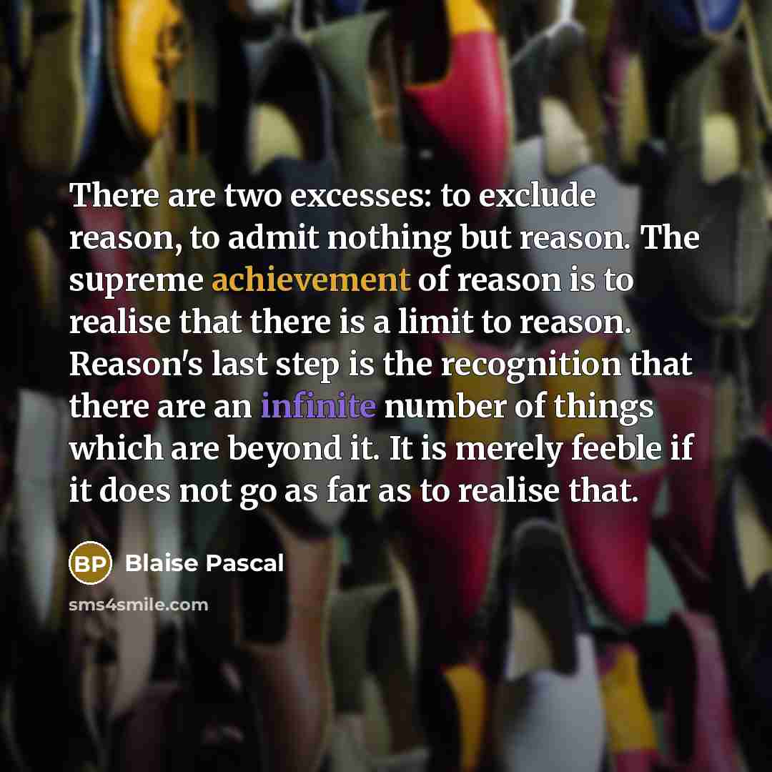 “There are two excesses: to exclude reason, to admit nothing but reason. The supreme achievement of reason is to realise that there is a limit to reason. Reason's last step is the recognition that there are an infinite number of things which are beyond it. It is merely feeble if it does not go as…” quote by Blaise Pascal