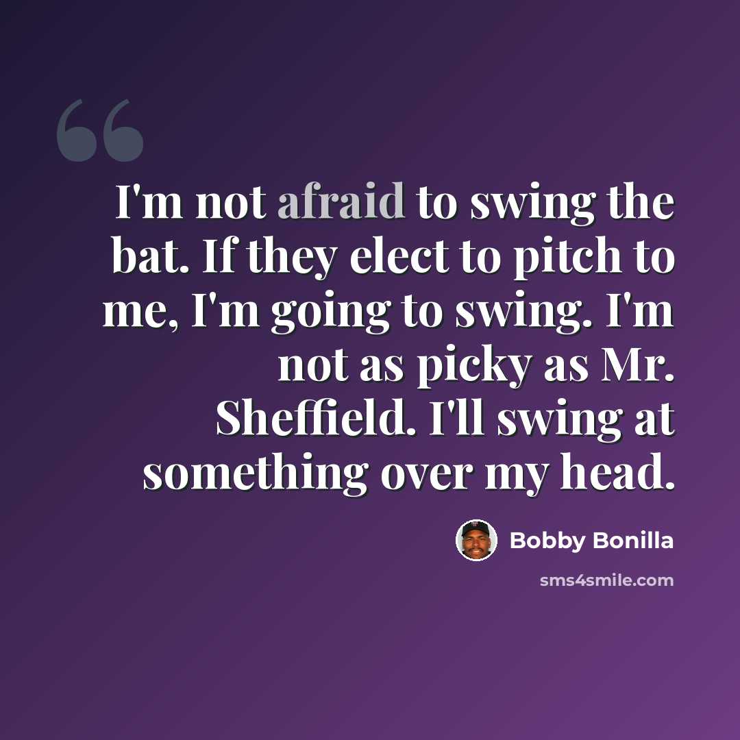 “I'm not afraid to swing the bat. If they elect to pitch to me, I'm going to swing. I'm not as picky as Mr. Sheffield. I'll swing at something over my head.” quote by Bobby Bonilla