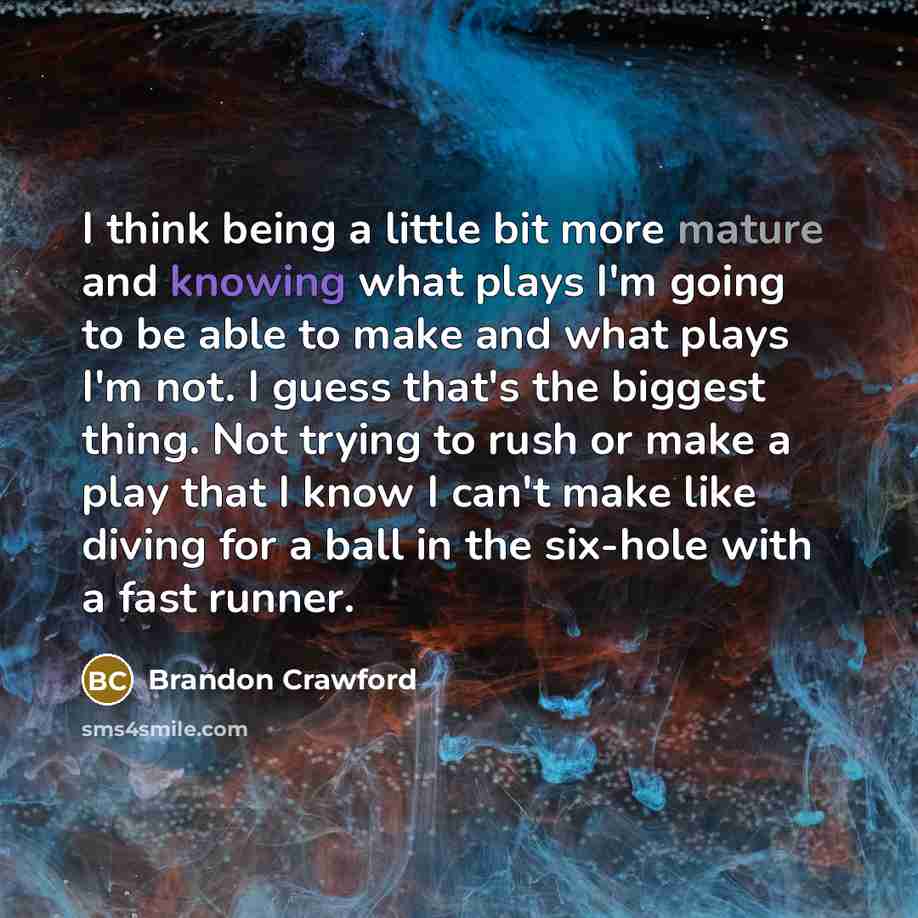 “I think being a little bit more mature and knowing what plays I'm going to be able to make and what plays I'm not. I guess that's the biggest thing. Not trying to rush or make a play that I know I can't make like diving for a ball in the six-hole with a fast runner.” quote by Brandon Crawford