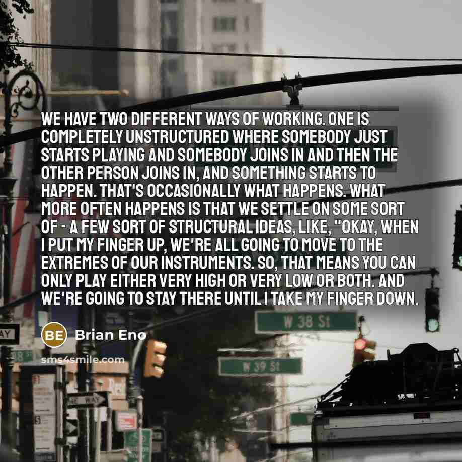 “We have two different ways of working. One is completely unstructured where somebody just starts playing and somebody joins in and then the other person joins in, and something starts to happen. That's occasionally what happens. What more often happens is that we settle on some sort of - a few…” quote by Brian Eno