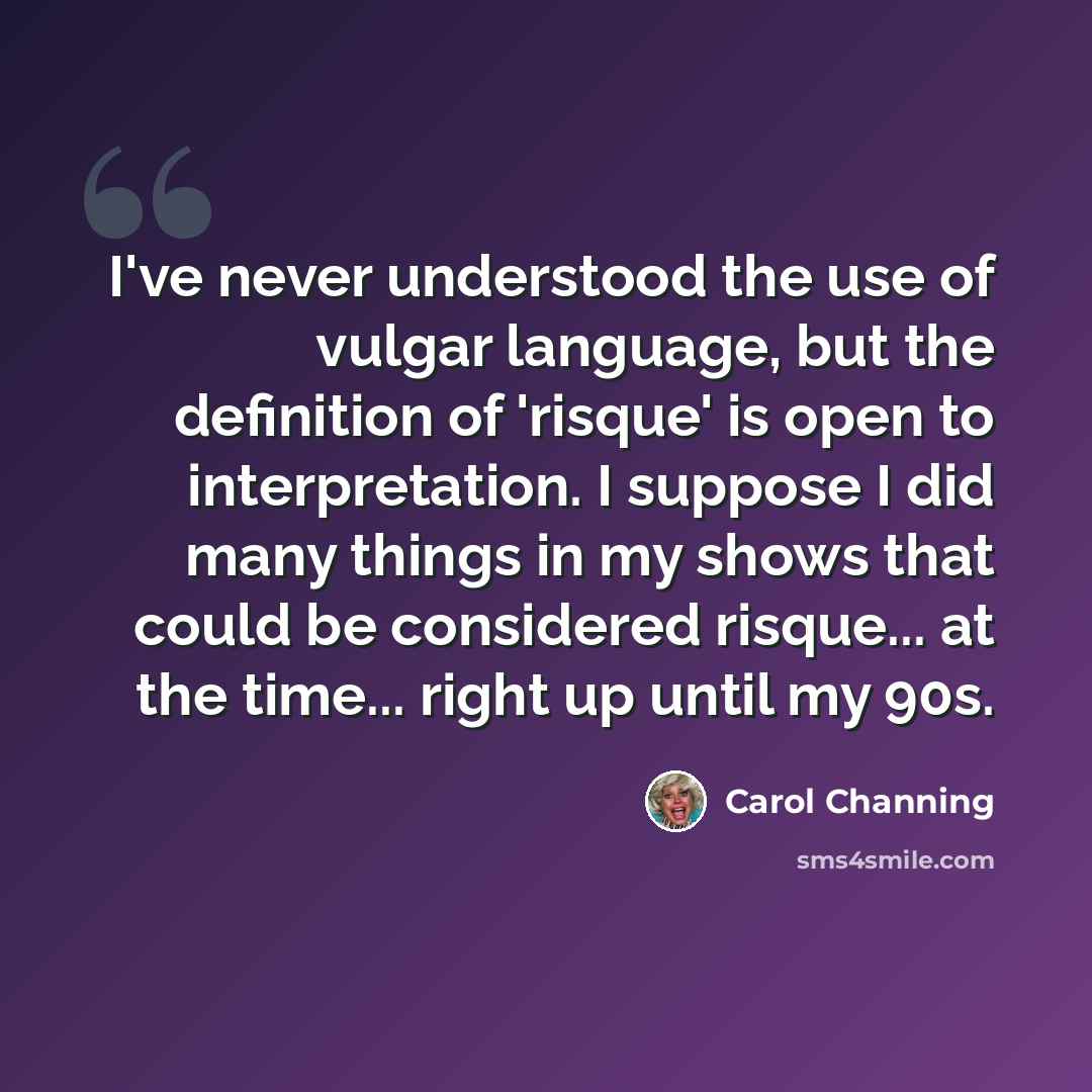 “I've never understood the use of vulgar language, but the definition of 'risque' is open to interpretation. I suppose I did many things in my shows that could be considered risque... at the time... right up until my 90s.” quote by Carol Channing