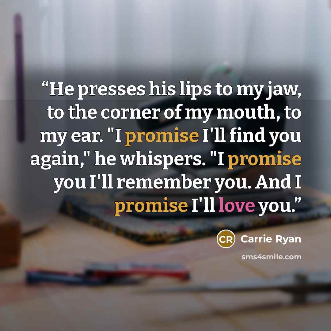 “He presses his lips to my jaw, to the corner of my mouth, to my ear. "I promise I'll find you again," he whispers. "I promise you I'll remember you. And I promise I'll love you.” quote by Carrie Ryan
