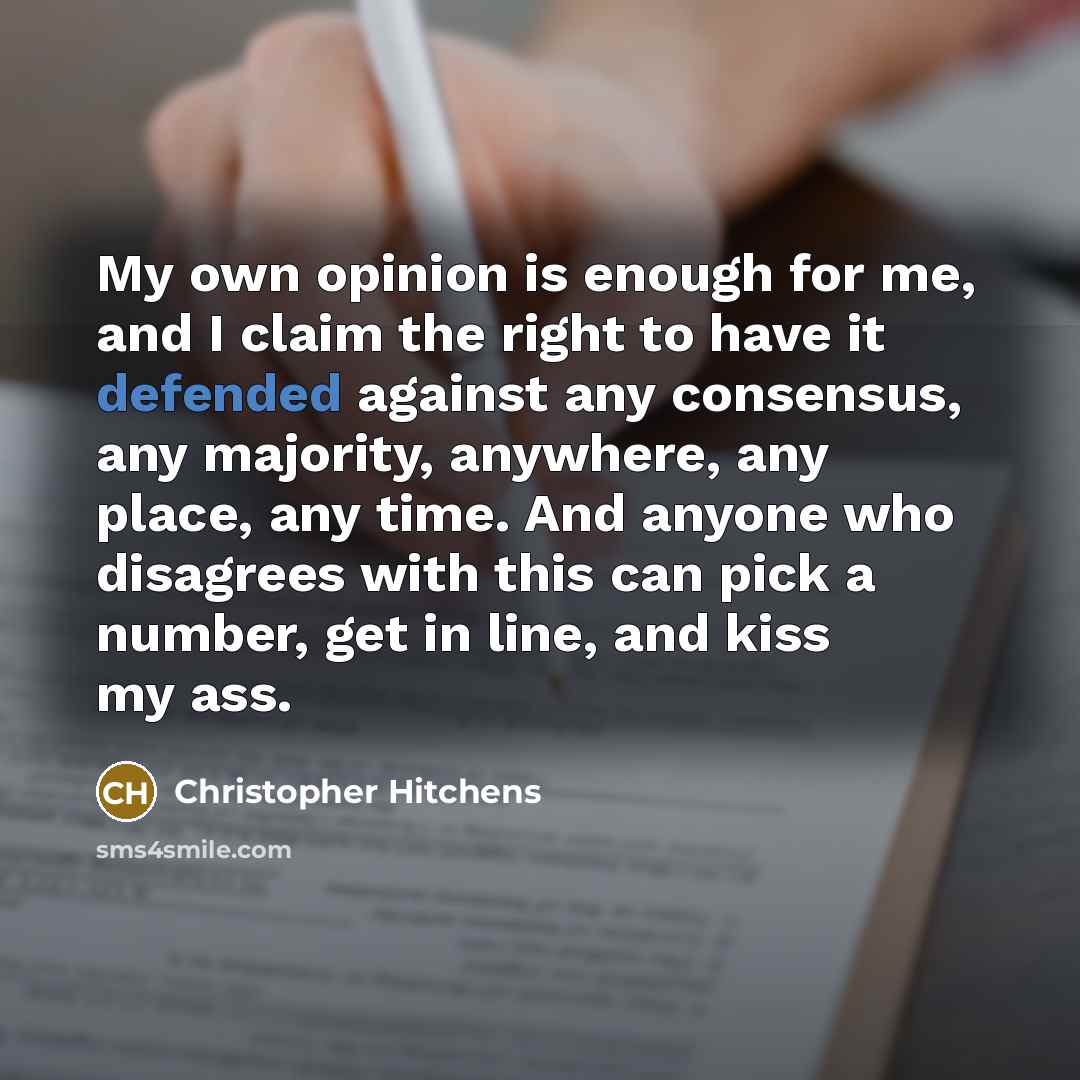 “My own opinion is enough for me, and I claim the right to have it defended against any consensus, any majority, anywhere, any place, any time. And anyone who disagrees with this can pick a number, get in line, and kiss my ass.” quote by Christopher Hitchens