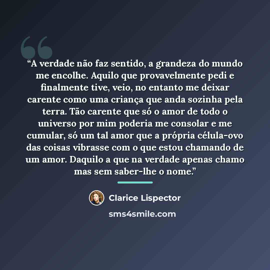 “A verdade não faz sentido, a grandeza do mundo me encolhe. Aquilo que provavelmente pedi e finalmente tive, veio, no entanto me deixar carente como uma criança que anda sozinha pela terra. Tão carente que só o amor de todo o universo por mim poderia me consolar e me cumular, só um tal amor que a…” quote by Clarice Lispector