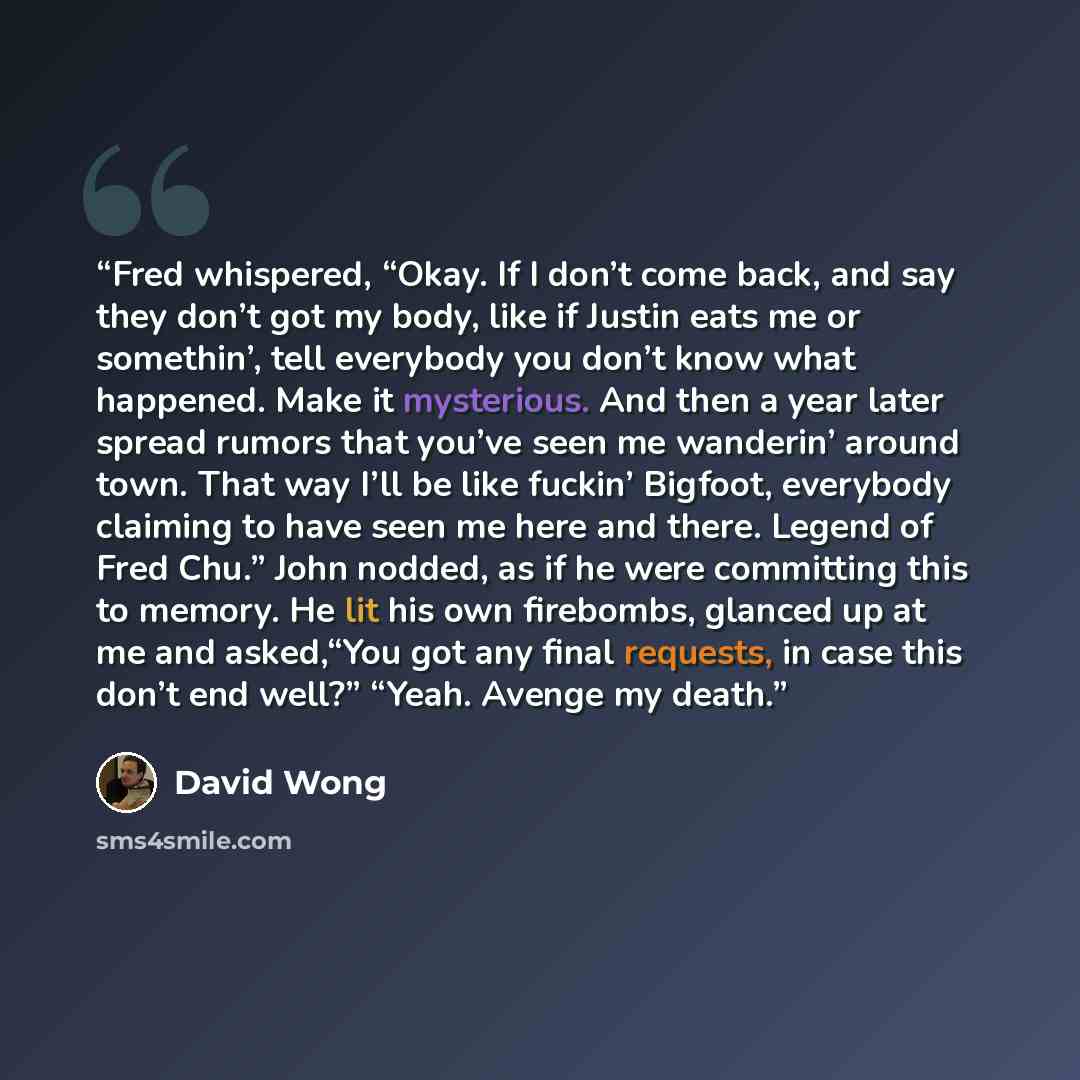 “Fred whispered, “Okay. If I don’t come back, and say they don’t got my body, like if Justin eats me or somethin’, tell everybody you don’t know what happened. Make it mysterious. And then a year later spread rumors that you’ve seen me wanderin’ around town. That way I’ll be like fuckin’ Bigfoot…” quote by David Wong