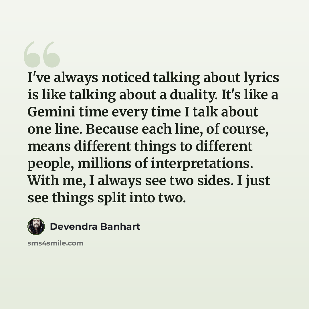 “I've always noticed talking about lyrics is like talking about a duality. It's like a Gemini time every time I talk about one line. Because each line, of course, means different things to different people, millions of interpretations. With me, I always see two sides. I just see things split into…” quote by Devendra Banhart