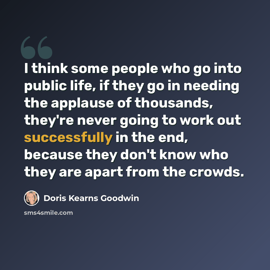 “I think some people who go into public life, if they go in needing the applause of thousands, they're never going to work out successfully in the end, because they don't know who they are apart from the crowds.” quote by Doris Kearns Goodwin