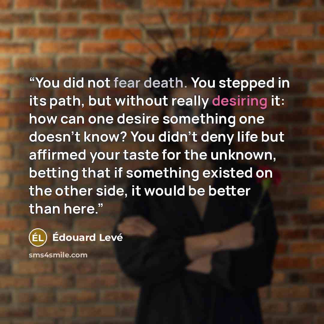 “You did not fear death. You stepped in its path, but without really desiring it: how can one desire something one doesn’t know? You didn’t deny life but affirmed your taste for the unknown, betting that if something existed on the other side, it would be better than here.” quote by Edouard Levé