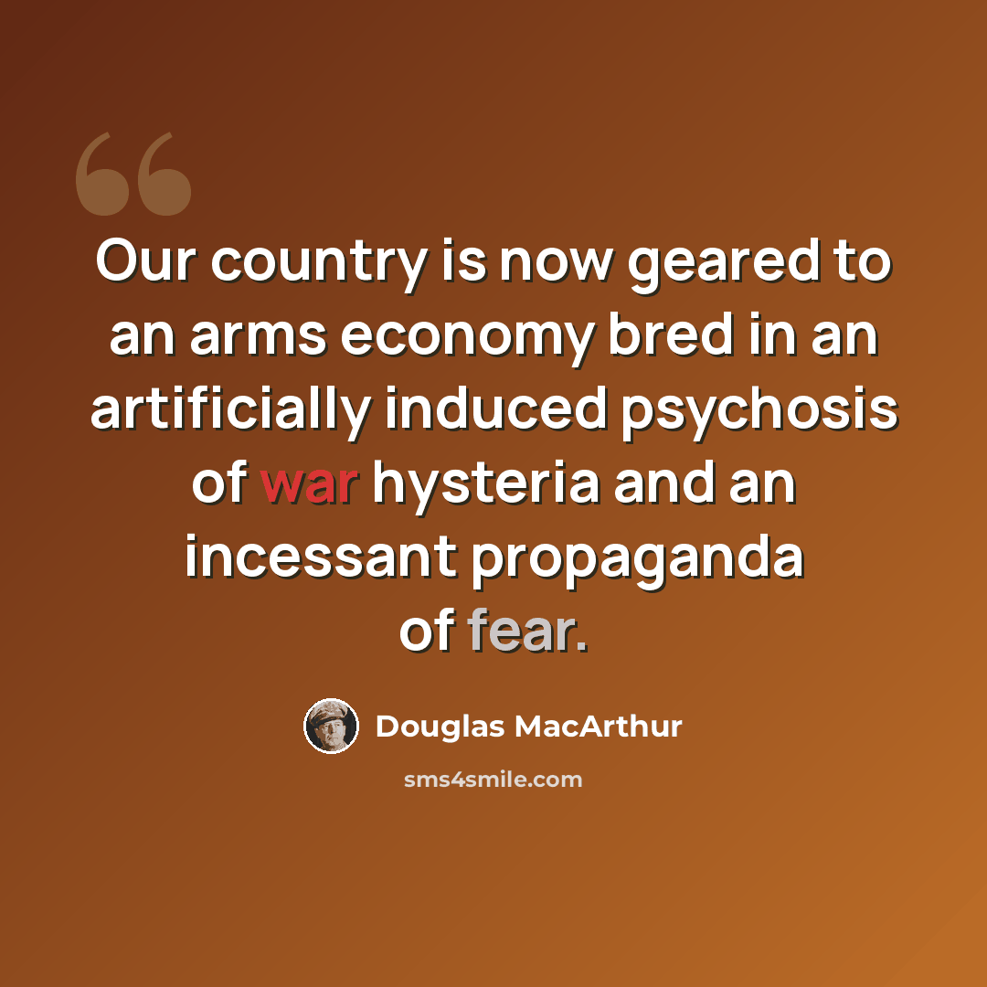 “Our country is now geared to an arms economy bred in an artificially induced psychosis of war hysteria and an incessant propaganda of fear.” quote by Douglas MacArthur