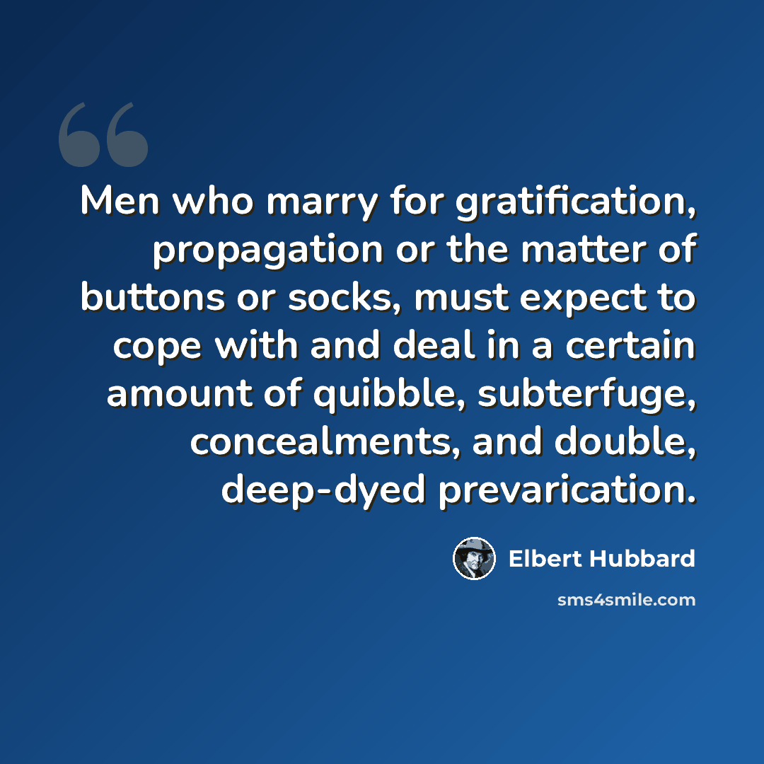 “Men who marry for gratification, propagation or the matter of buttons or socks, must expect to cope with and deal in a certain amount of quibble, subterfuge, concealments, and double, deep-dyed prevarication.” quote by Elbert Hubbard