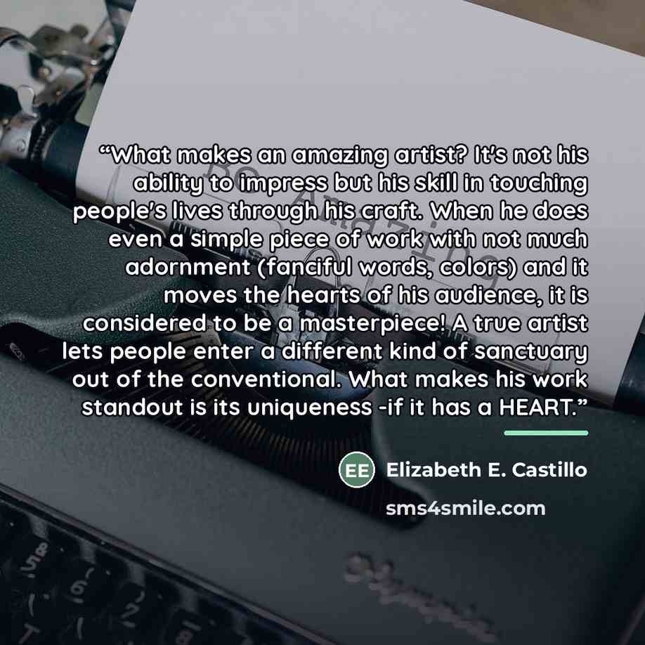 “What makes an amazing artist? It's not his ability to impress but his skill in touching people's lives through his craft. When he does even a simple piece of work with not much adornment (fanciful words, colors) and it moves the hearts of his audience, it is considered to be a masterpiece! A true…” quote by Elizabeth E. Castillo