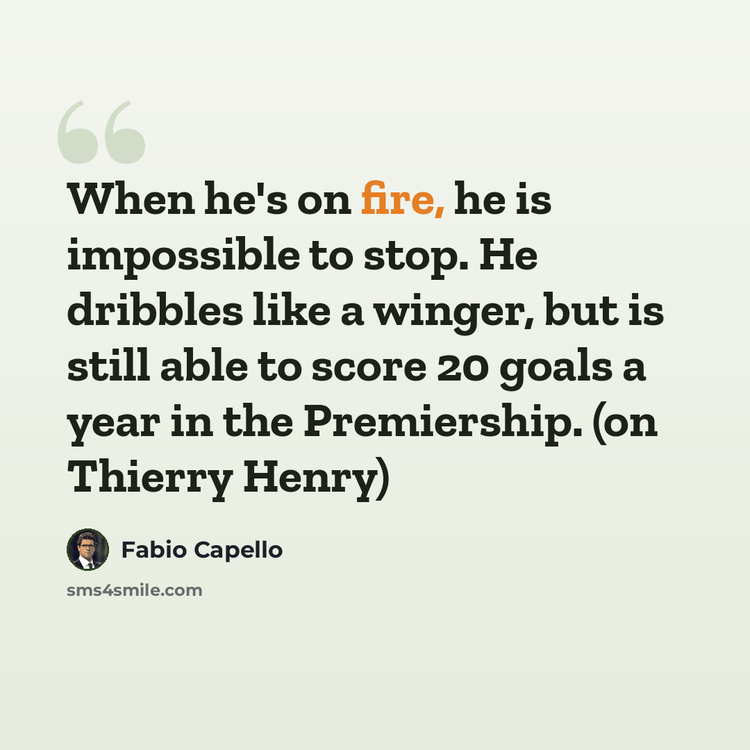 “When he's on fire, he is impossible to stop. He dribbles like a winger, but is still able to score 20 goals a year in the Premiership. (on Thierry Henry)” quote by Fabio Capello