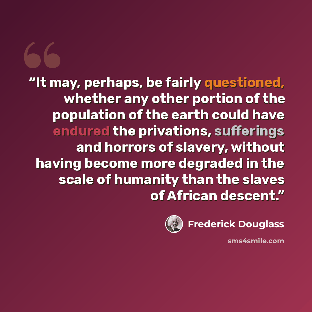 “It may, perhaps, be fairly questioned, whether any other portion of the population of the earth could have endured the privations, sufferings and horrors of slavery, without having become more degraded in the scale of humanity than the slaves of African descent.” quote by Frederick Douglass