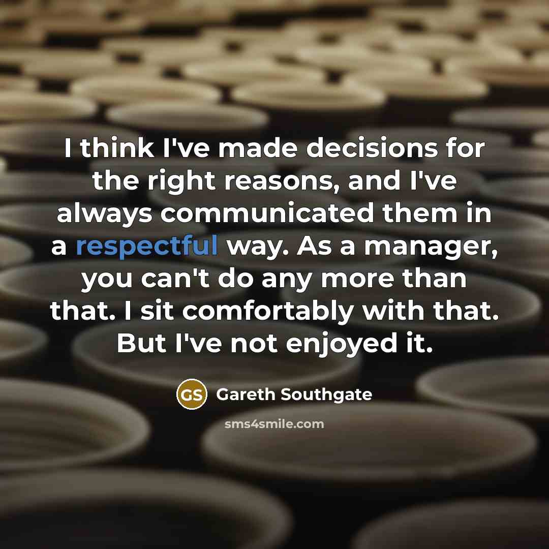 “I think I've made decisions for the right reasons, and I've always communicated them in a respectful way. As a manager, you can't do any more than that. I sit comfortably with that. But I've not enjoyed it.” quote by Gareth Southgate