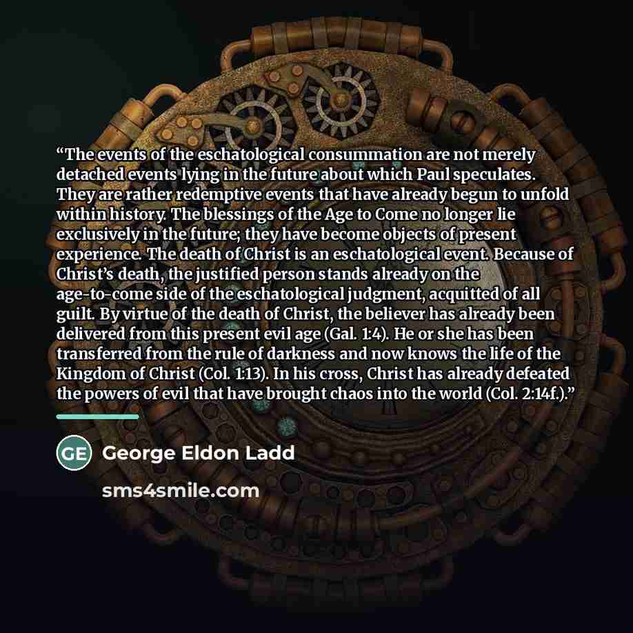 “The events of the eschatological consummation are not merely detached events lying in the future about which Paul speculates. They are rather redemptive events that have already begun to unfold within history. The blessings of the Age to Come no longer lie exclusively in the future; they have…” quote by George Eldon Ladd