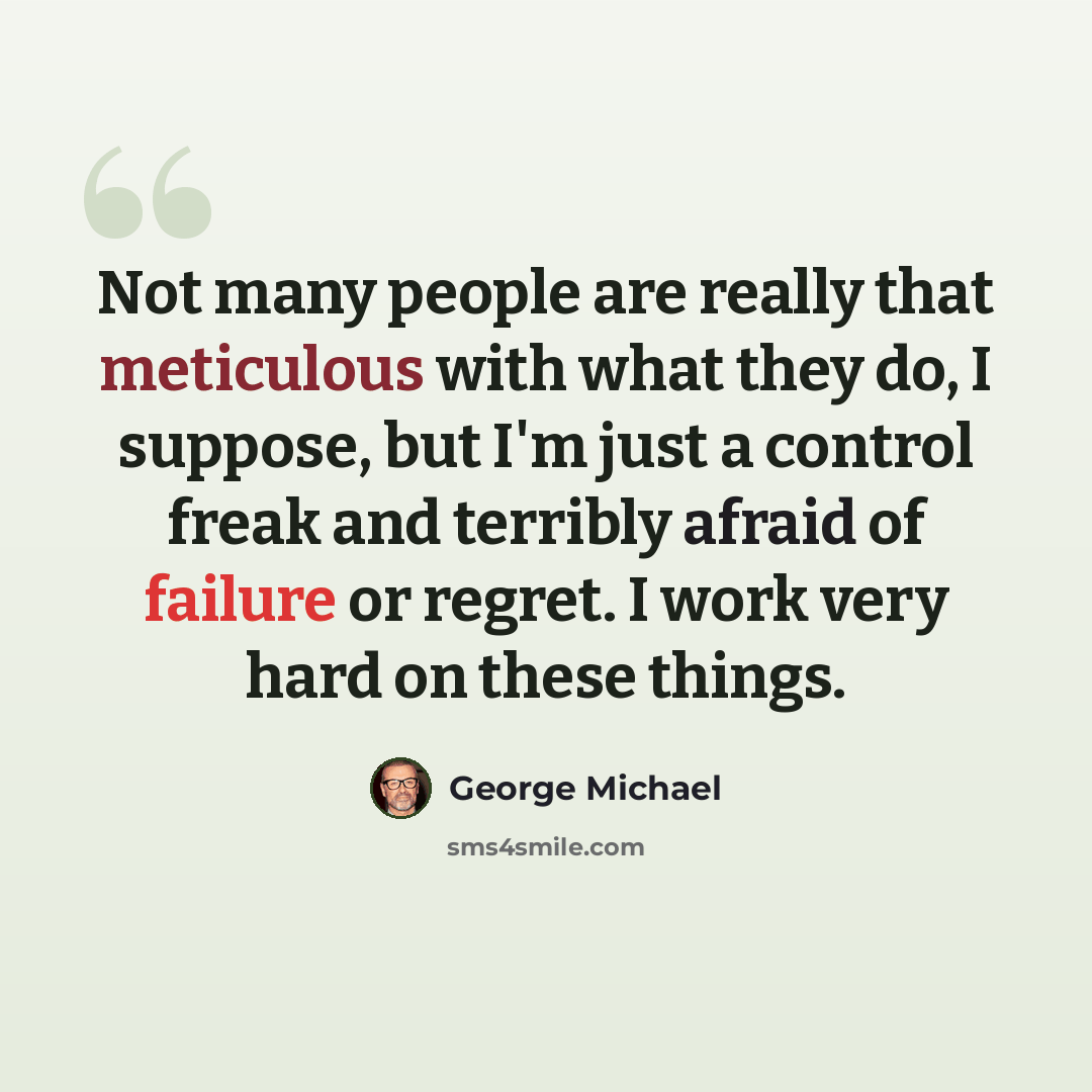 “Not many people are really that meticulous with what they do, I suppose, but I'm just a control freak and terribly afraid of failure or regret. I work very hard on these things.” quote by George Michael