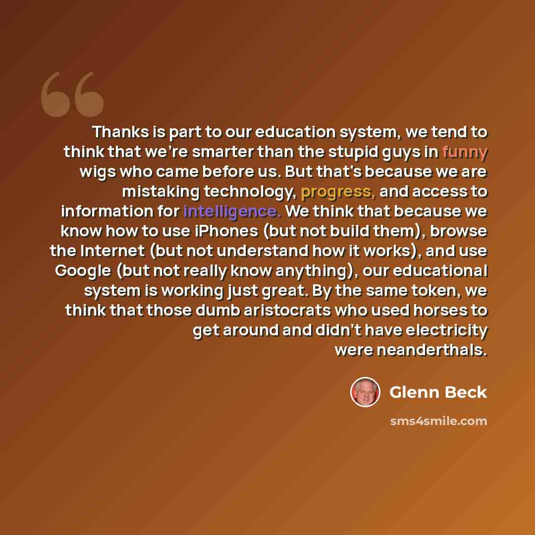“Thanks is part to our education system, we tend to think that we're smarter than the stupid guys in funny wigs who came before us. But that's because we are mistaking technology, progress, and access to information for intelligence. We think that because we know how to use iPhones (but not build…” quote by Glenn Beck