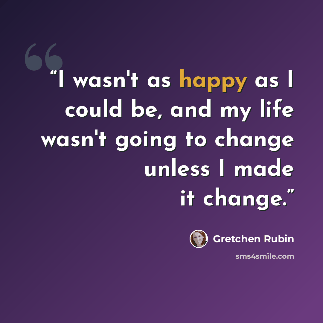 “I wasn't as happy as I could be, and my life wasn't going to change unless I made it change.” quote by Gretchen Rubin