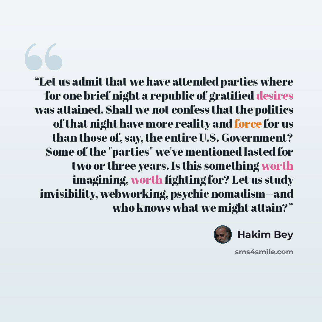 “Let us admit that we have attended parties where for one brief night a republic of gratified desires was attained. Shall we not confess that the politics of that night have more reality and force for us than those of, say, the entire U.S. Government? Some of the "parties" we've mentioned lasted…” quote by Hakim Bey