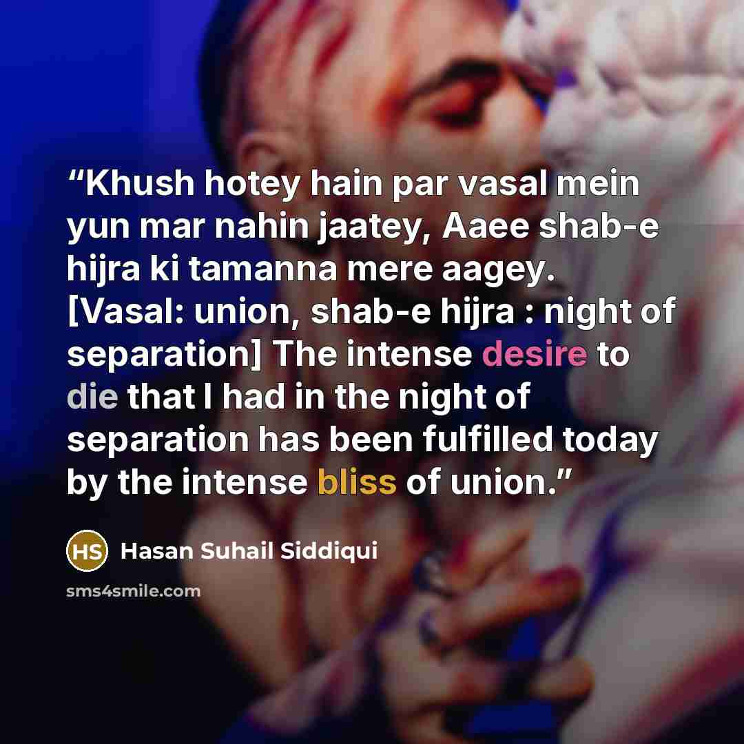 “Khush hotey hain par vasal mein yun mar nahin jaatey, Aaee shab-e hijra ki tamanna mere aagey. [Vasal: union, shab-e hijra : night of separation] The intense desire to die that I had in the night of separation has been fulfilled today by the intense bliss of union.” quote by Hasan Suhail Siddiqui
