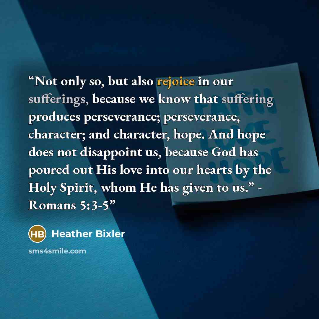 “Not only so, but also rejoice in our sufferings, because we know that suffering produces perseverance; perseverance, character; and character, hope. And hope does not disappoint us, because God has poured out His love into our hearts by the Holy Spirit, whom He has given to us.” - Romans 5:3-5” quote by Heather Bixler