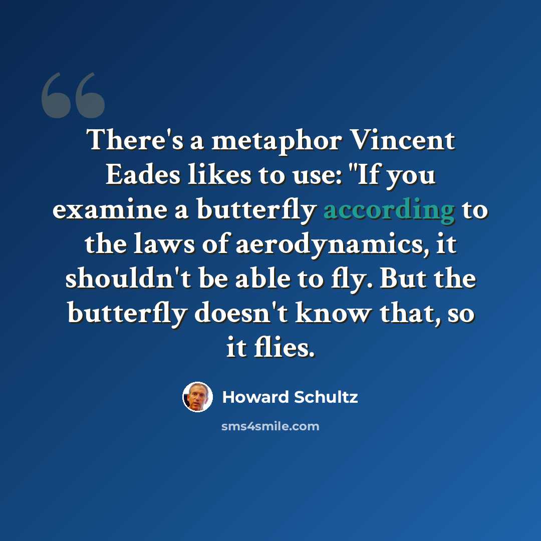 “There's a metaphor Vincent Eades likes to use: "If you examine a butterfly according to the laws of aerodynamics, it shouldn't be able to fly. But the butterfly doesn't know that, so it flies.” quote by Howard Schultz