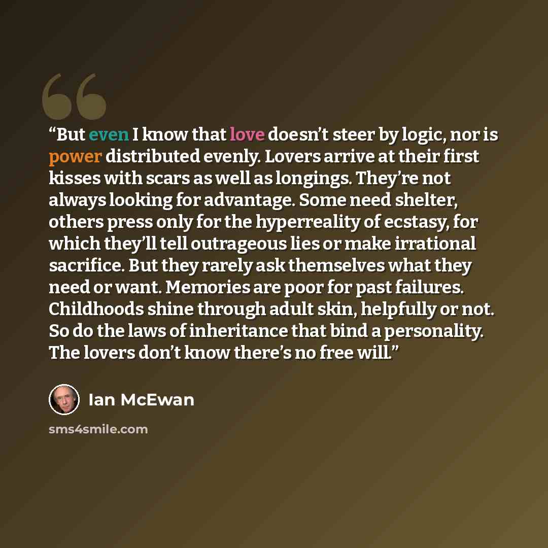 “But even I know that love doesn’t steer by logic, nor is power distributed evenly. Lovers arrive at their first kisses with scars as well as longings. They’re not always looking for advantage. Some need shelter, others press only for the hyperreality of ecstasy, for which they’ll tell outrageous…” quote by Ian McEwan