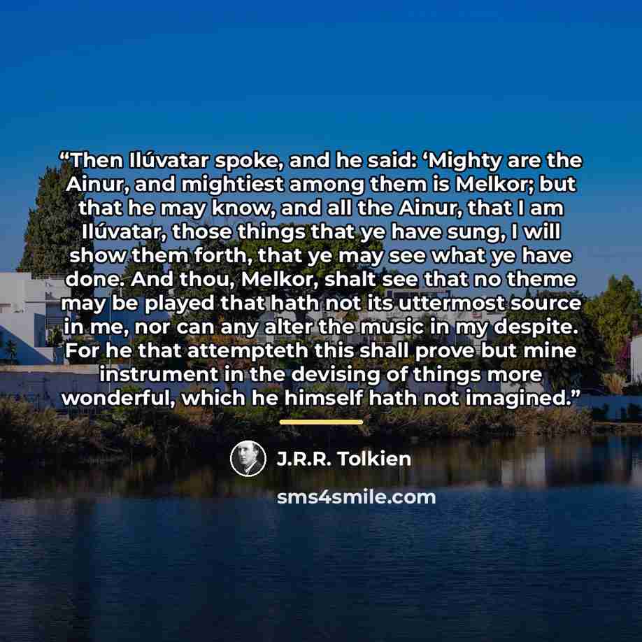 “Then Ilúvatar spoke, and he said: ‘Mighty are the Ainur, and mightiest among them is Melkor; but that he may know, and all the Ainur, that I am Ilúvatar, those things that ye have sung, I will show them forth, that ye may see what ye have done. And thou, Melkor, shalt see that no theme may be…” quote by J.R.R. Tolkien