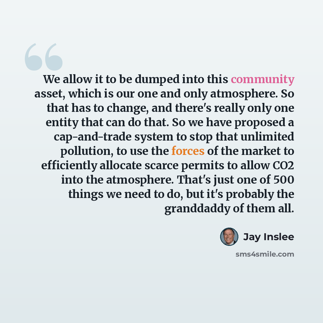 “We allow it to be dumped into this community asset, which is our one and only atmosphere. So that has to change, and there's really only one entity that can do that. So we have proposed a cap-and-trade system to stop that unlimited pollution, to use the forces of the market to efficiently allocate…” quote by Jay Inslee
