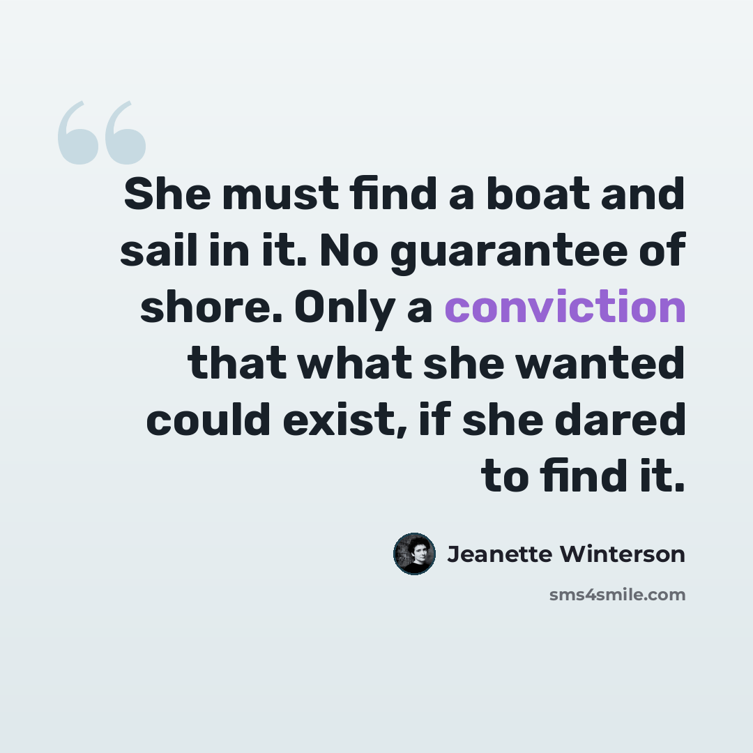 “She must find a boat and sail in it. No guarantee of shore. Only a conviction that what she wanted could exist, if she dared to find it.” quote by Jeanette Winterson