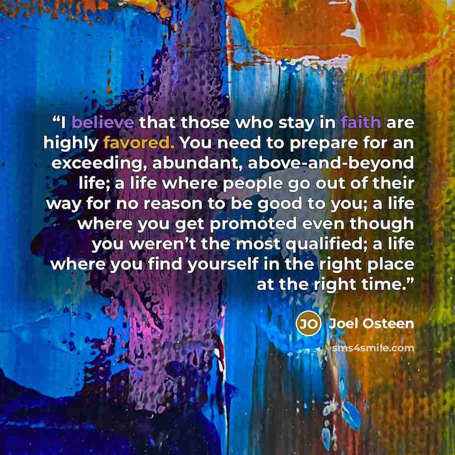 “I believe that those who stay in faith are highly favored. You need to prepare for an exceeding, abundant, above-and-beyond life; a life where people go out of their way for no reason to be good to you; a life where you get promoted even though you weren’t the most qualified; a life where you find…” quote by Joel Osteen