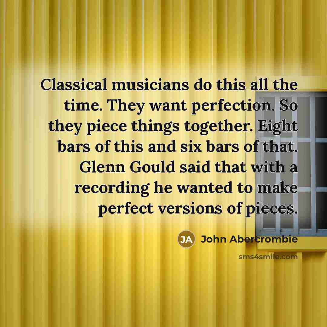 “Classical musicians do this all the time. They want perfection. So they piece things together. Eight bars of this and six bars of that. Glenn Gould said that with a recording he wanted to make perfect versions of pieces.” quote by John Abercrombie