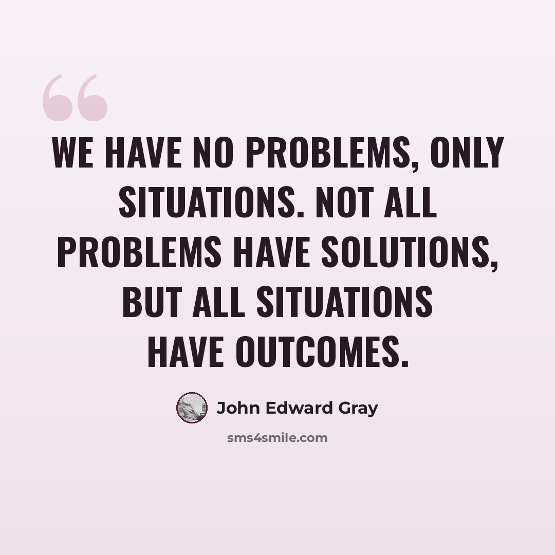 “We have no problems, only situations. Not all problems have solutions, but all situations have outcomes.” quote by John Edward Gray