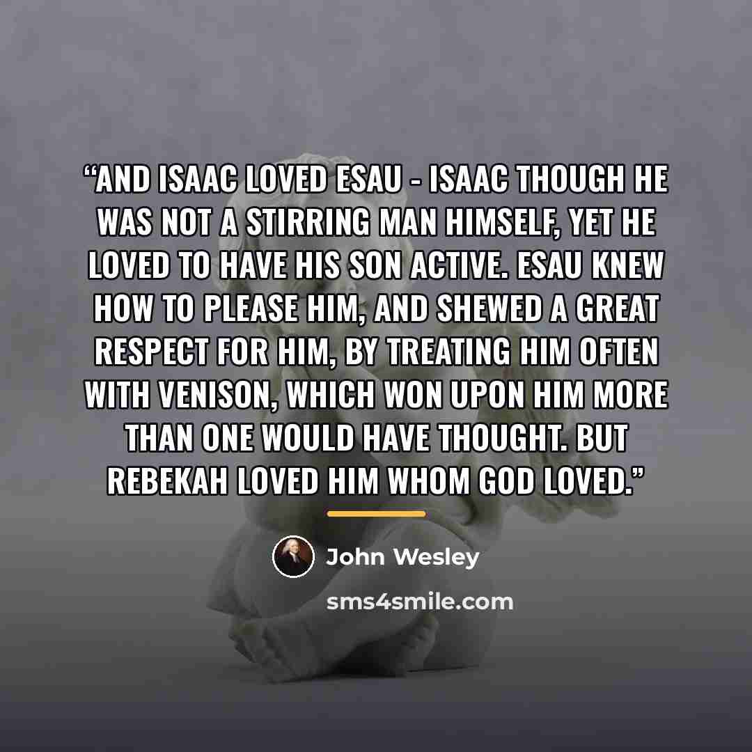 “And Isaac loved Esau - Isaac though he was not a stirring man himself, yet he loved to have his son active. Esau knew how to please him, and shewed a great respect for him, by treating him often with venison, which won upon him more than one would have thought. But Rebekah loved him whom God loved.” quote by John Wesley