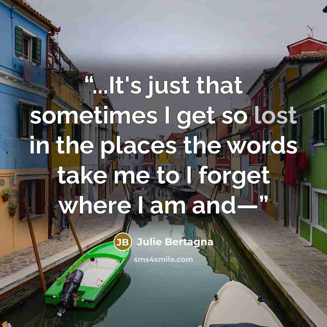 “...It's just that sometimes I get so lost in the places the words take me to I forget where I am and—” quote by Julie Bertagna