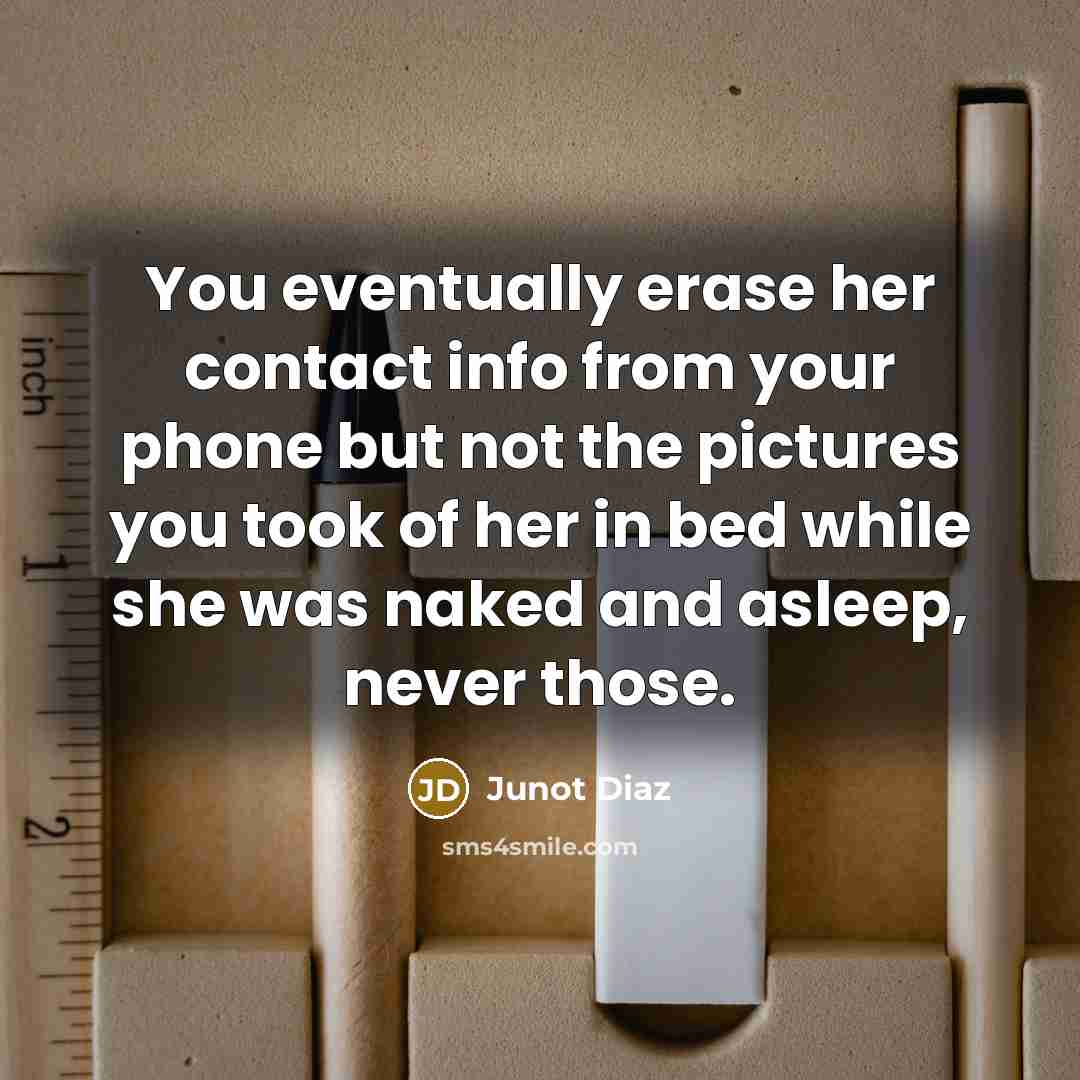 “You eventually erase her contact info from your phone but not the pictures you took of her in bed while she was naked and asleep, never those.” quote by Junot Diaz