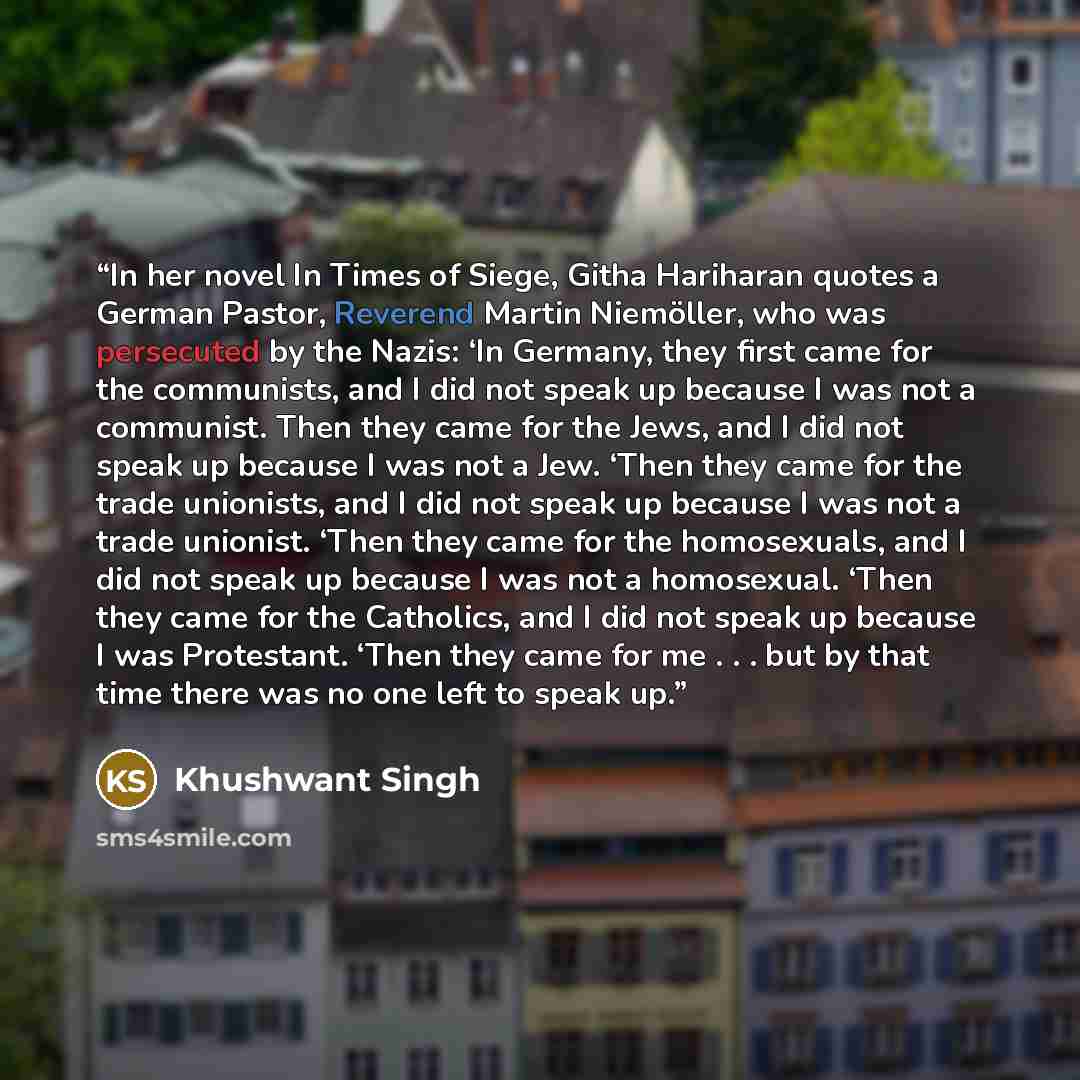 “In her novel In Times of Siege, Githa Hariharan quotes a German Pastor, Reverend Martin Niemöller, who was persecuted by the Nazis: ‘In Germany, they first came for the communists, and I did not speak up because I was not a communist. Then they came for the Jews, and I did not speak up because I…” quote by Khushwant Singh