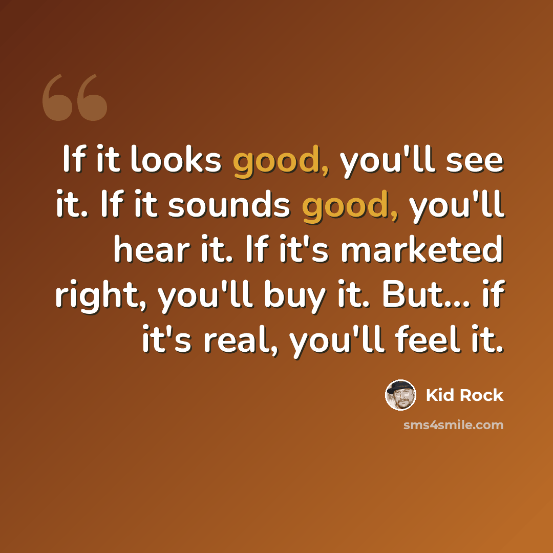 “If it looks good, you'll see it. If it sounds good, you'll hear it. If it's marketed right, you'll buy it. But... if it's real, you'll feel it.” quote by Kid Rock