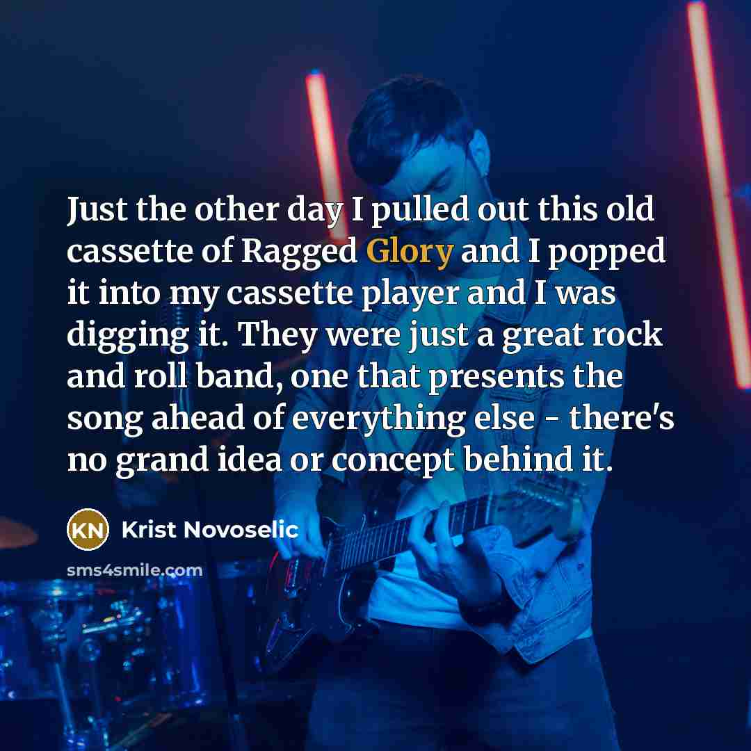 “Just the other day I pulled out this old cassette of Ragged Glory and I popped it into my cassette player and I was digging it. They were just a great rock and roll band, one that presents the song ahead of everything else - there's no grand idea or concept behind it.” quote by Krist Novoselic